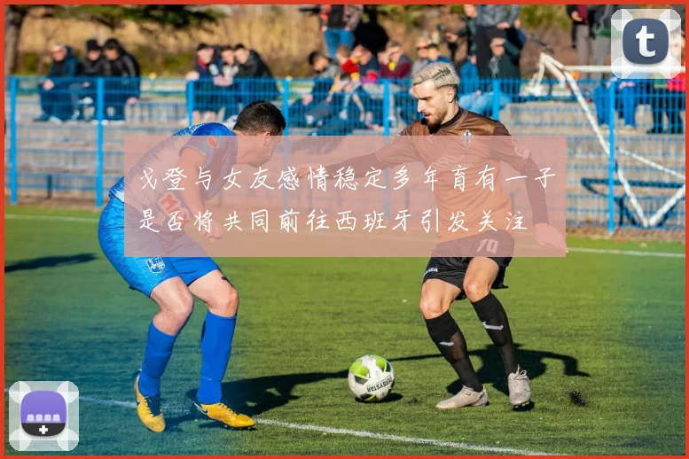戈登与女友感情稳定多年育有一子是否将共同前往西班牙引发关注