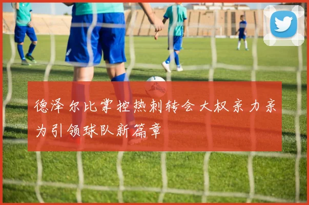 德泽尔比掌控热刺转会大权亲力亲为引领球队新篇章