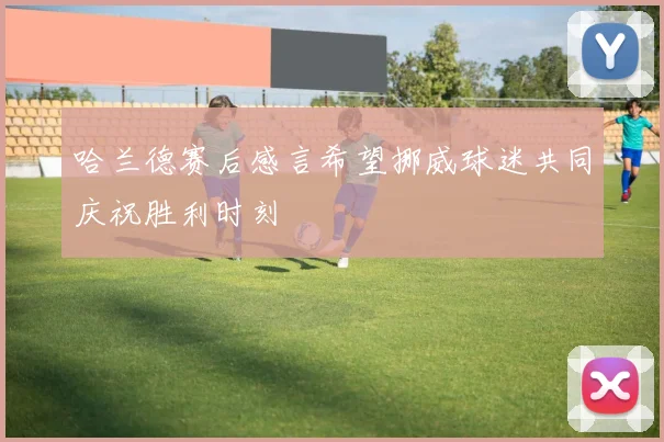 哈兰德赛后感言希望挪威球迷共同庆祝胜利时刻