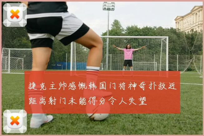 捷克主帅感慨韩国门将神奇扑救近距离射门未能得分令人失望