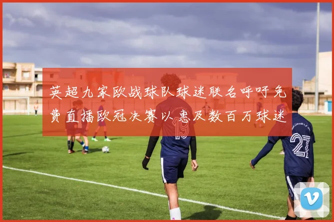 英超九家欧战球队球迷联名呼吁免费直播欧冠决赛以惠及数百万球迷