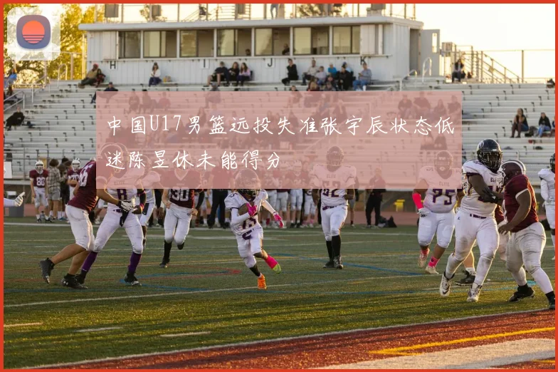 中国U17男篮远投失准张宇辰状态低迷陈昱休未能得分