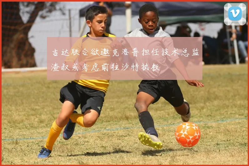 吉达联合欲邀克洛普担任技术总监渣叔或考虑前往沙特执教
