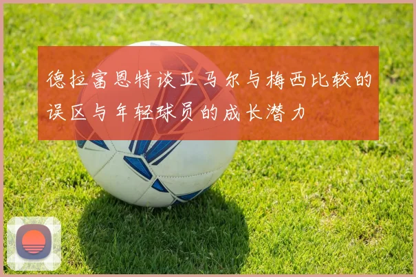 德拉富恩特谈亚马尔与梅西比较的误区与年轻球员的成长潜力