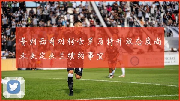 普利西奇对转会罗马持开放态度尚未决定米兰续约事宜