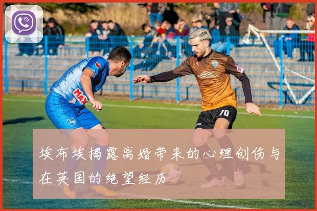 埃布埃揭露离婚带来的心理创伤与在英国的绝望经历