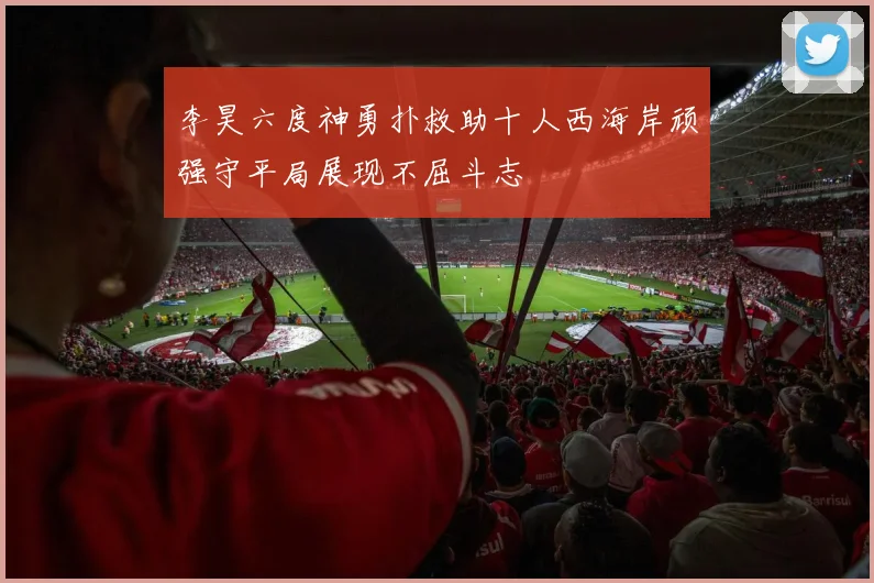李昊六度神勇扑救助十人西海岸顽强守平局展现不屈斗志