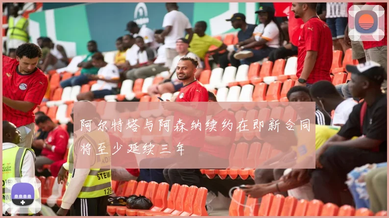 阿尔特塔与阿森纳续约在即新合同将至少延续三年
