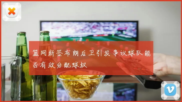 篮网新签布朗后卫引发争议球队能否有效分配球权