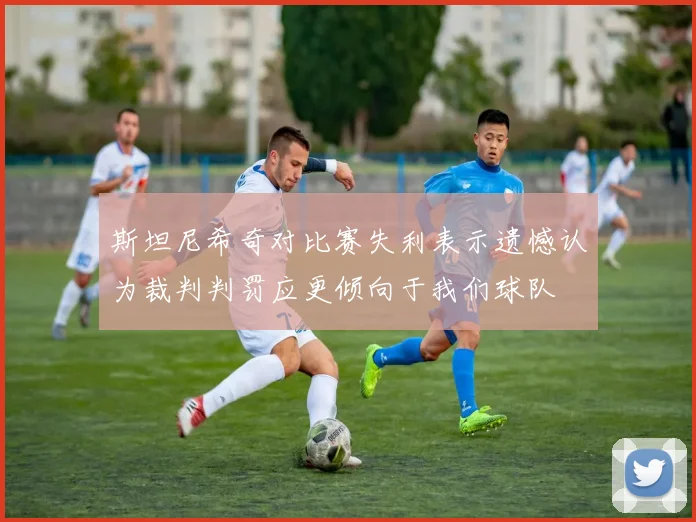 斯坦尼希奇对比赛失利表示遗憾认为裁判判罚应更倾向于我们球队