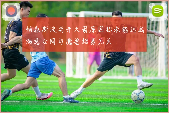 帕森斯谈离开火箭原因称未能达成满意合同与魔兽招募无关