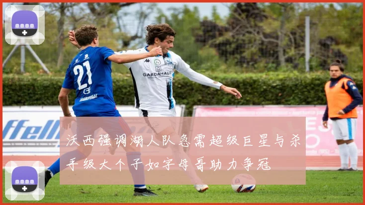 沃西强调湖人队急需超级巨星与杀手级大个子如字母哥助力争冠