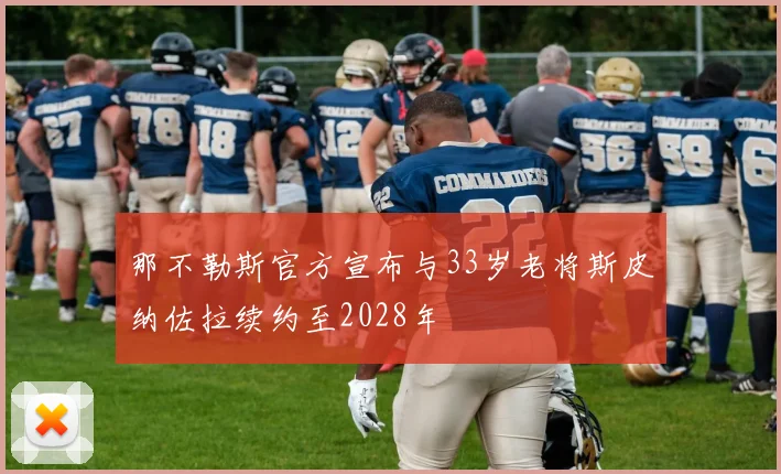 那不勒斯官方宣布与33岁老将斯皮纳佐拉续约至2028年