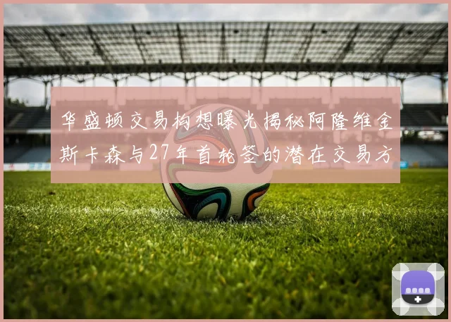 华盛顿交易构想曝光揭秘阿隆维金斯卡森与27年首轮签的潜在交易方案