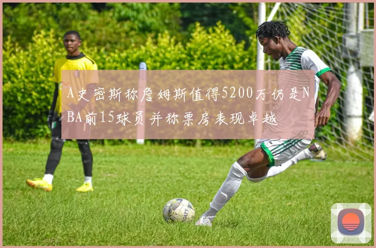 A史密斯称詹姆斯值得5200万仍是NBA前15球员并称票房表现卓越