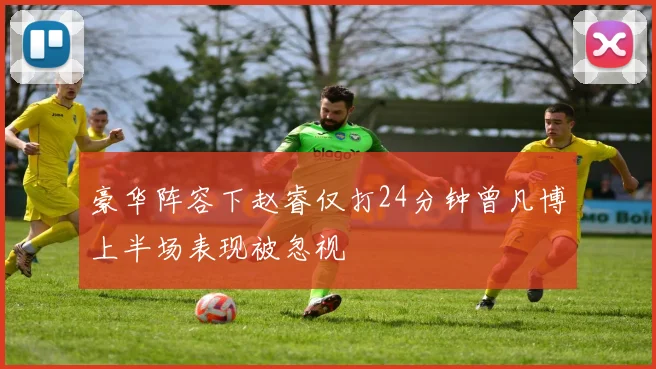 豪华阵容下赵睿仅打24分钟曾凡博上半场表现被忽视