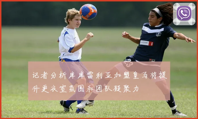 记者分析库库雷利亚加盟皇马将提升更衣室氛围和团队凝聚力