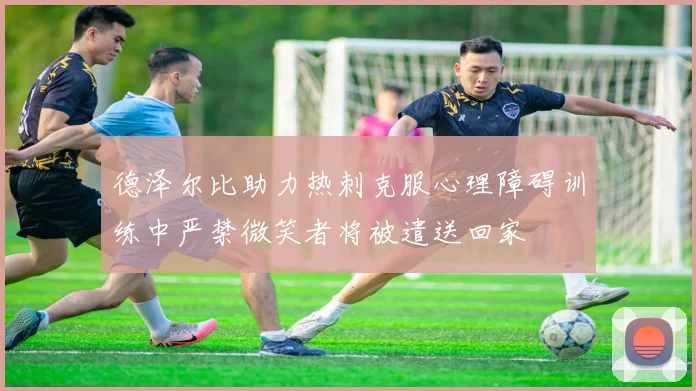 德泽尔比助力热刺克服心理障碍训练中严禁微笑者将被遣送回家