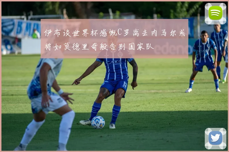 伊布谈世界杯感慨C罗离去内马尔或将如莫德里奇般告别国家队