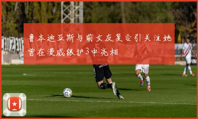 鲁本迪亚斯与前女友复合引关注她曾在漫威银护3中亮相