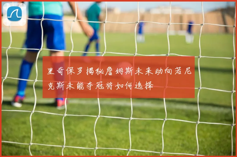 里奇保罗揭秘詹姆斯未来动向若尼克斯未能夺冠将如何选择