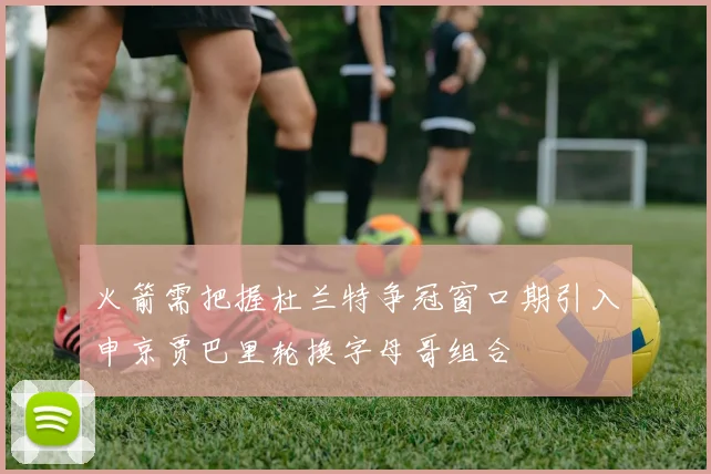 火箭需把握杜兰特争冠窗口期引入申京贾巴里轮换字母哥组合