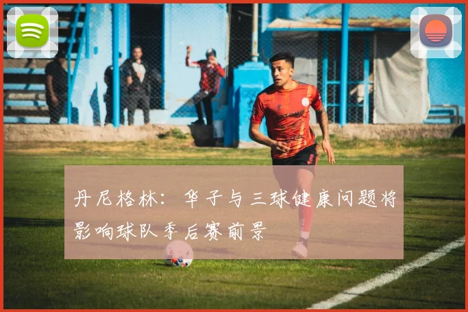 丹尼格林：华子与三球健康问题将影响球队季后赛前景