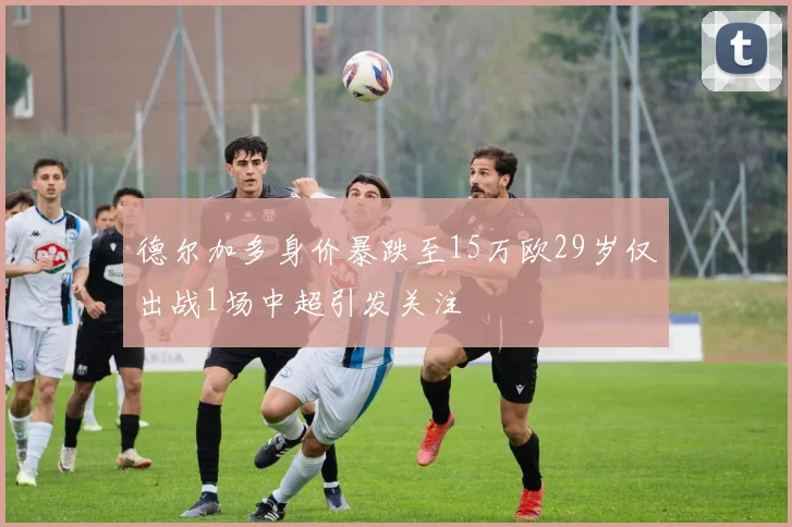 德尔加多身价暴跌至15万欧29岁仅出战1场中超引发关注