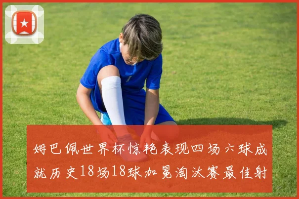 姆巴佩世界杯惊艳表现四场六球成就历史18场18球加冕淘汰赛最佳射手