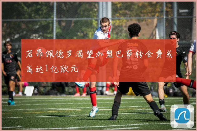 若昂佩德罗渴望加盟巴萨转会费或高达1亿欧元