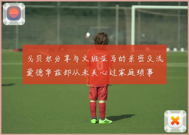 戈贝尔分享与文班亚马的亲密交流爱德华兹却从未关心过家庭琐事